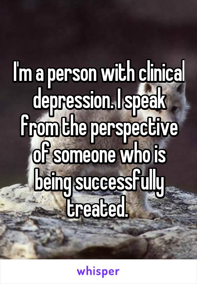 I'm a person with clinical depression. I speak from the perspective of someone who is being successfully treated. 