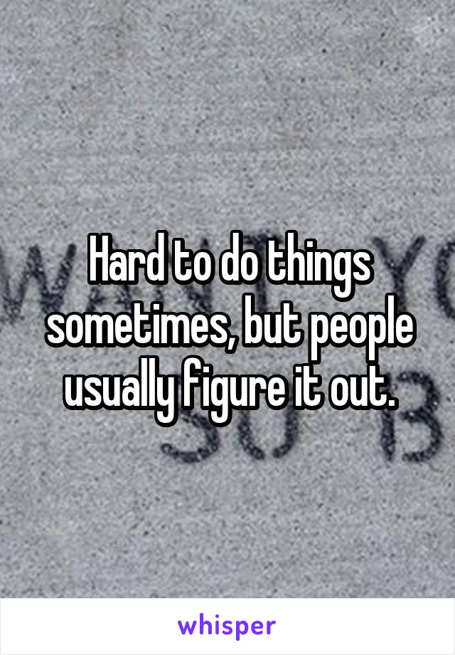 Hard to do things sometimes, but people usually figure it out.