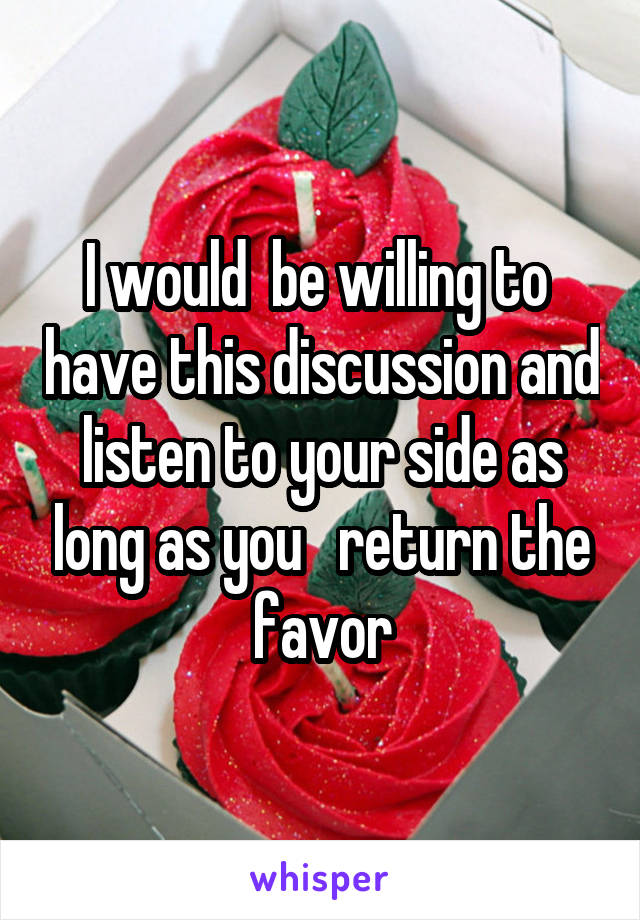 I would  be willing to  have this discussion and listen to your side as long as you   return the favor