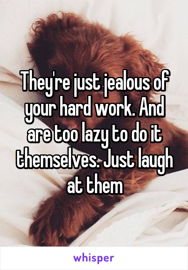 They're just jealous of your hard work. And are too lazy to do it themselves. Just laugh at them