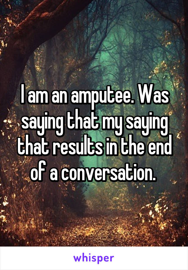 I am an amputee. Was saying that my saying that results in the end of a conversation. 