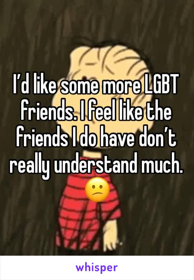 I’d like some more LGBT friends. I feel like the friends I do have don’t really understand much. 😕