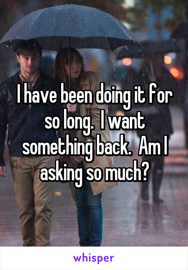 I have been doing it for so long.  I want something back.  Am I asking so much?