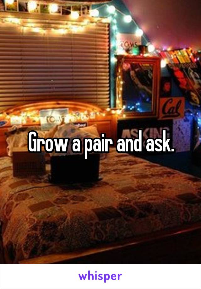 Grow a pair and ask.
