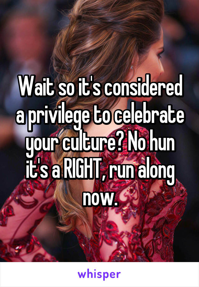 Wait so it's considered a privilege to celebrate your culture? No hun it's a RIGHT, run along now.