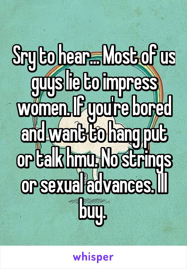 Sry to hear... Most of us guys lie to impress women. If you're bored and want to hang put or talk hmu. No strings or sexual advances. Ill buy. 