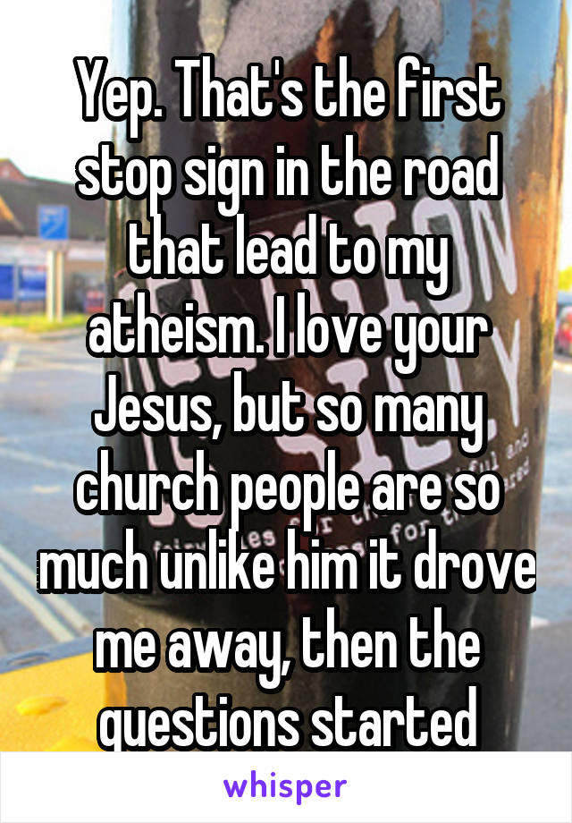 Yep. That's the first stop sign in the road that lead to my atheism. I love your Jesus, but so many church people are so much unlike him it drove me away, then the questions started