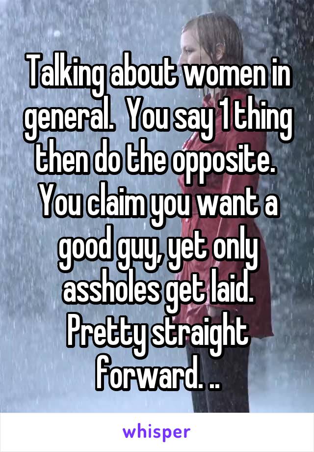 Talking about women in general.  You say 1 thing then do the opposite.  You claim you want a good guy, yet only assholes get laid. Pretty straight forward. ..