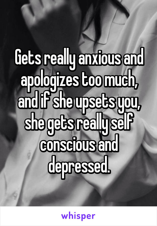 Gets really anxious and apologizes too much, and if she upsets you, she gets really self conscious and depressed.