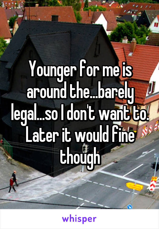 Younger for me is around the...barely legal...so I don't want to. Later it would fine though