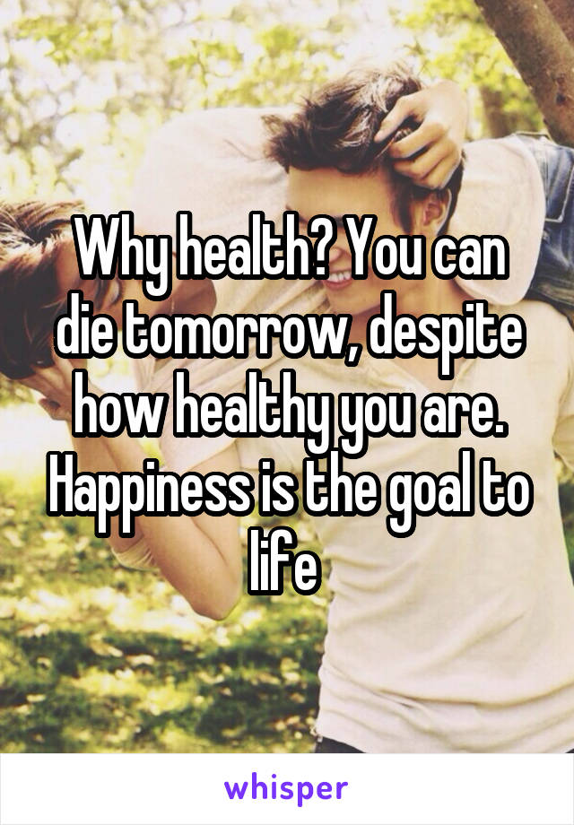 Why health? You can die tomorrow, despite how healthy you are. Happiness is the goal to life 