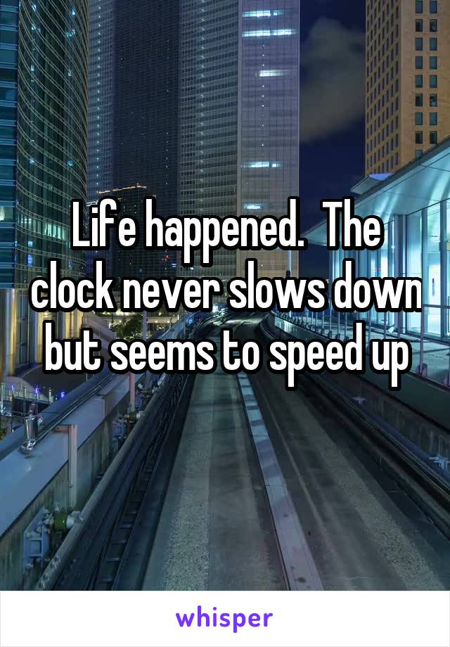 Life happened.  The clock never slows down but seems to speed up
