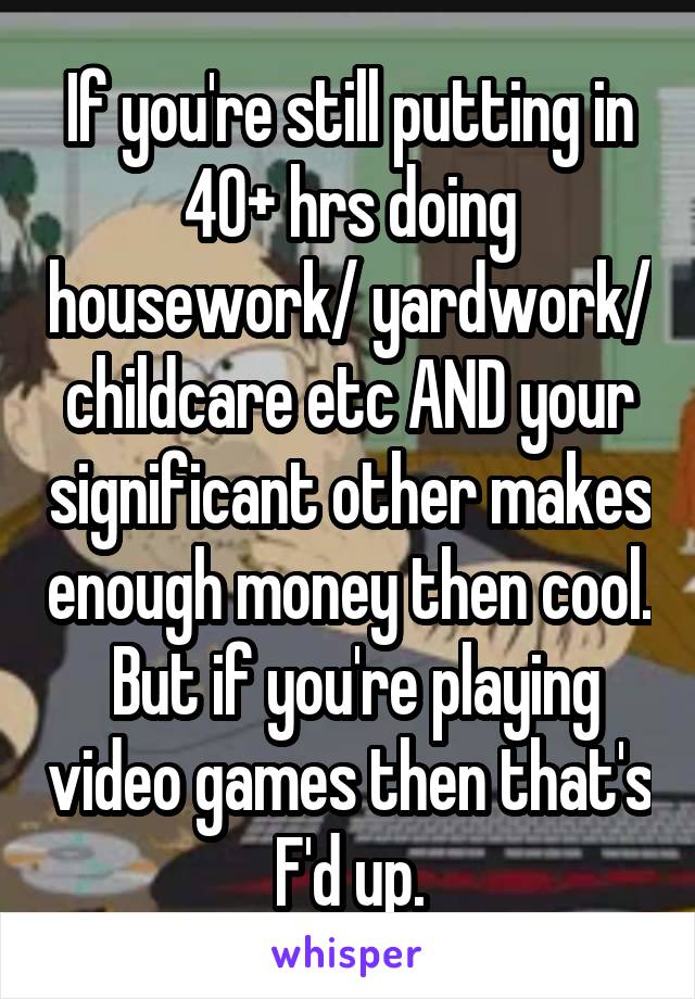 If you're still putting in 40+ hrs doing housework/ yardwork/ childcare etc AND your significant other makes enough money then cool.  But if you're playing video games then that's F'd up.