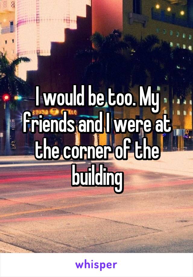 I would be too. My friends and I were at the corner of the building