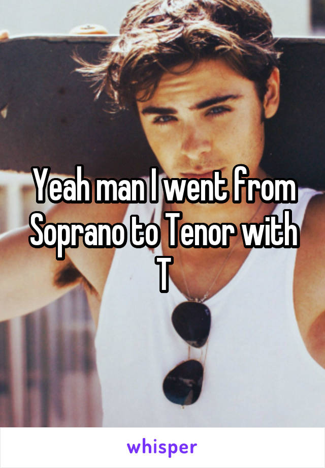 Yeah man I went from Soprano to Tenor with T