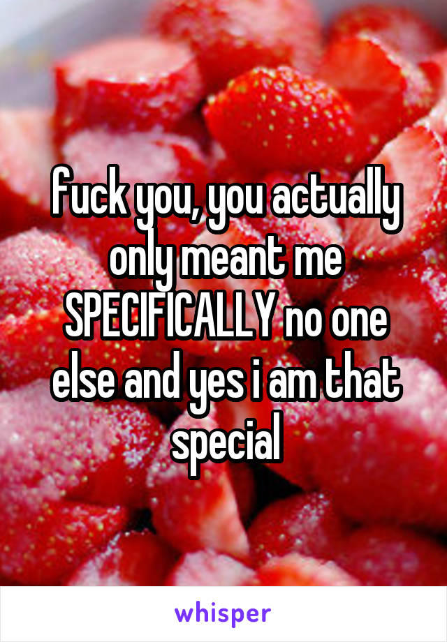 fuck you, you actually only meant me SPECIFICALLY no one else and yes i am that special