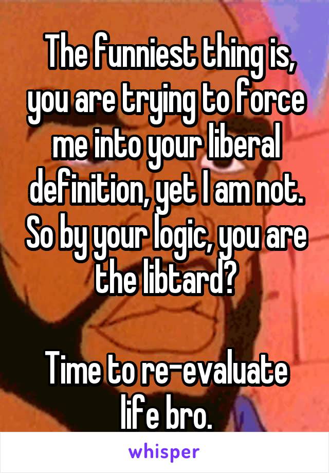  The funniest thing is, you are trying to force me into your liberal definition, yet I am not. So by your logic, you are the libtard?

Time to re-evaluate life bro.