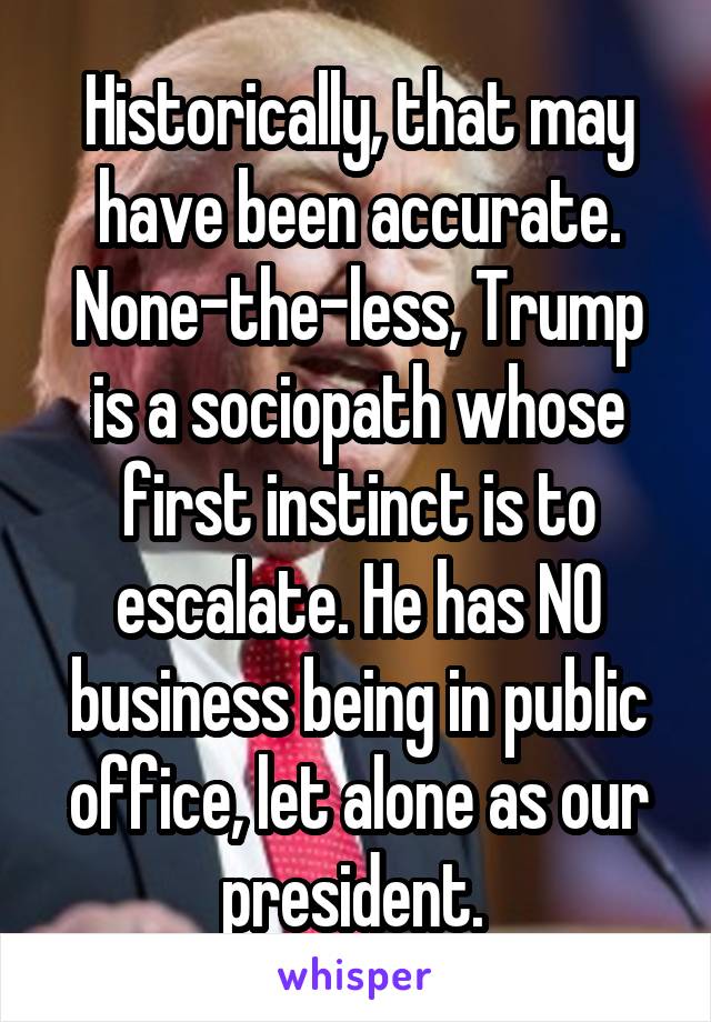 Historically, that may have been accurate. None-the-less, Trump is a sociopath whose first instinct is to escalate. He has NO business being in public office, let alone as our president. 