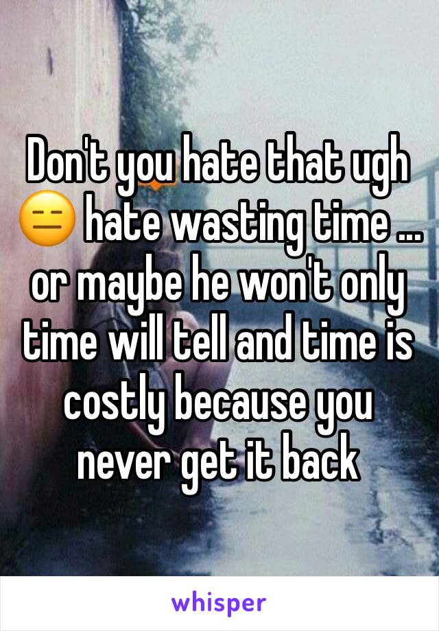 Don't you hate that ugh 😑 hate wasting time ... or maybe he won't only time will tell and time is costly because you never get it back 