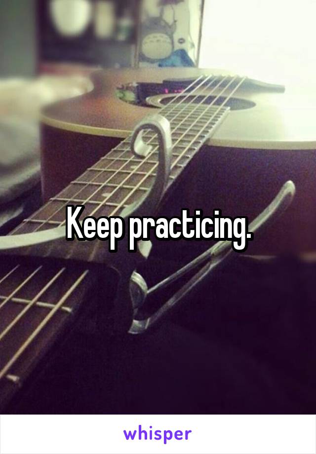 Keep practicing.