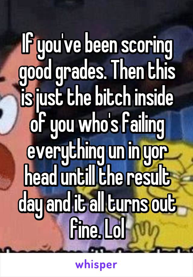 If you've been scoring good grades. Then this is just the bitch inside of you who's failing everything un in yor head untill the result day and it all turns out fine. Lol