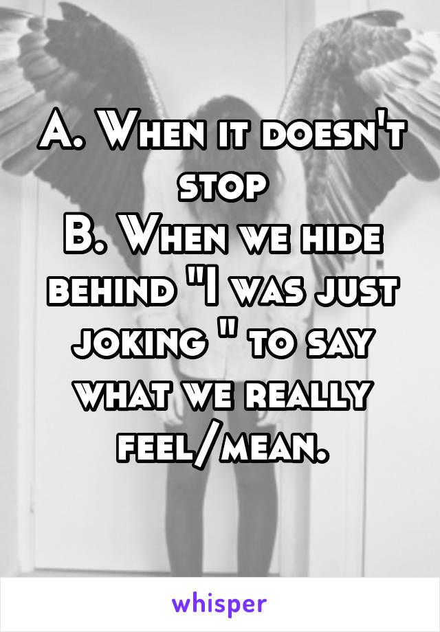 A. When it doesn't stop
B. When we hide behind "I was just joking " to say what we really feel/mean.
