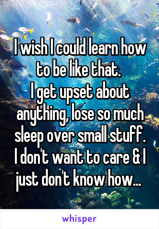 I wish I could learn how to be like that. 
I get upset about anything, lose so much sleep over small stuff.
I don't want to care & I just don't know how... 