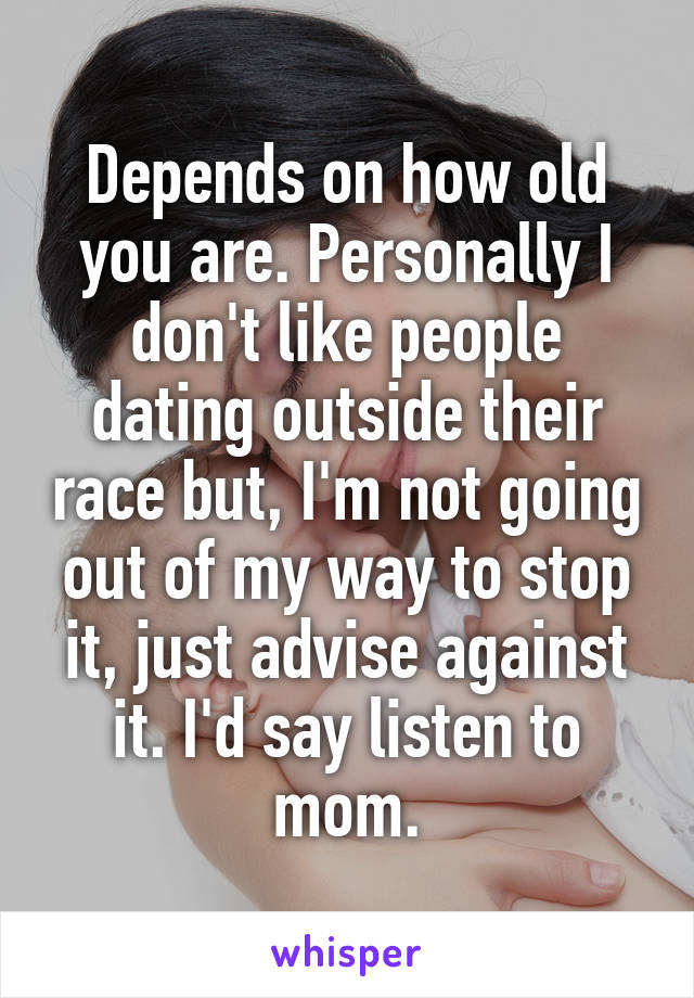 Depends on how old you are. Personally I don't like people dating outside their race but, I'm not going out of my way to stop it, just advise against it. I'd say listen to mom.