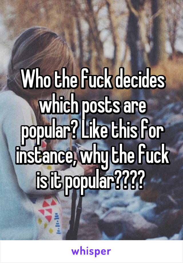 Who the fuck decides which posts are popular? Like this for instance, why the fuck is it popular???? 