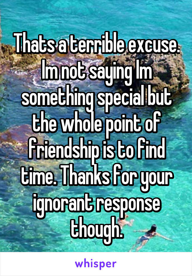 Thats a terrible excuse. Im not saying Im something special but the whole point of friendship is to find time. Thanks for your ignorant response though.