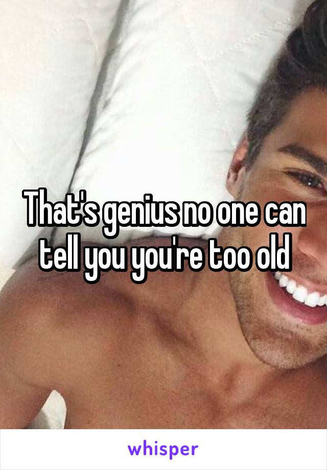 That's genius no one can tell you you're too old