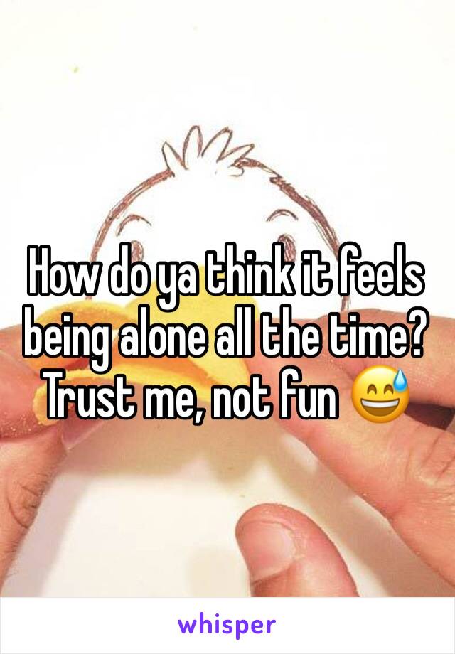 How do ya think it feels being alone all the time? Trust me, not fun 😅