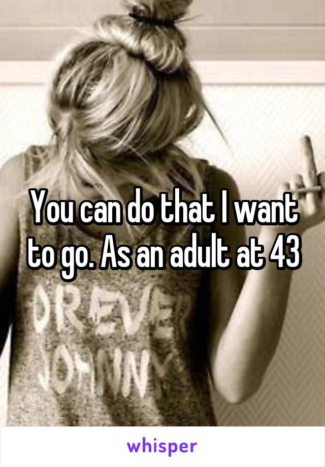 You can do that I want to go. As an adult at 43