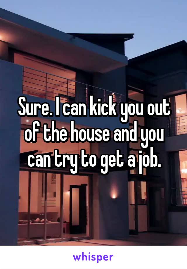 Sure. I can kick you out of the house and you can try to get a job.