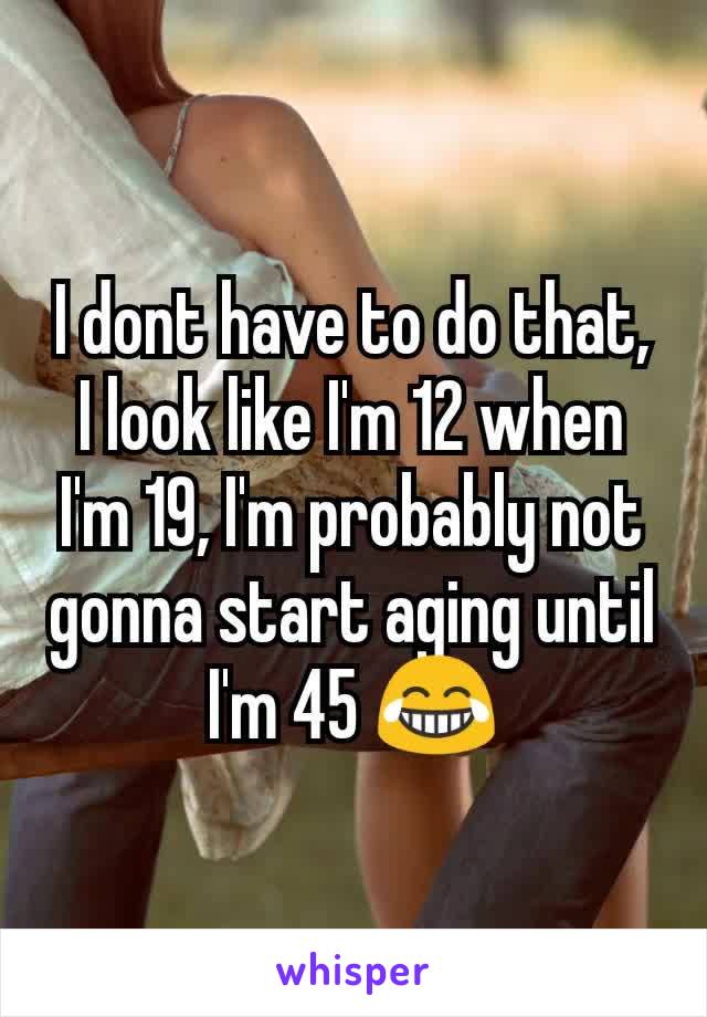I dont have to do that, I look like I'm 12 when I'm 19, I'm probably not gonna start aging until I'm 45 😂