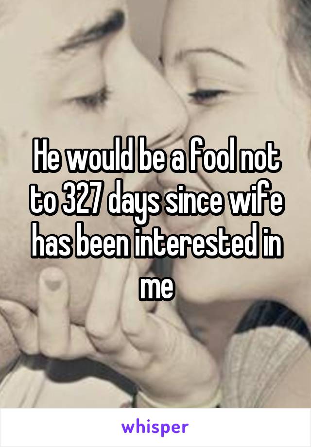 He would be a fool not to 327 days since wife has been interested in me