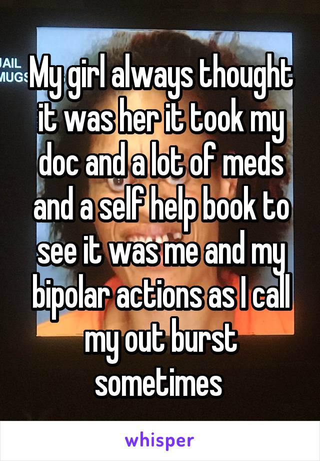 My girl always thought it was her it took my doc and a lot of meds and a self help book to see it was me and my bipolar actions as I call my out burst sometimes 