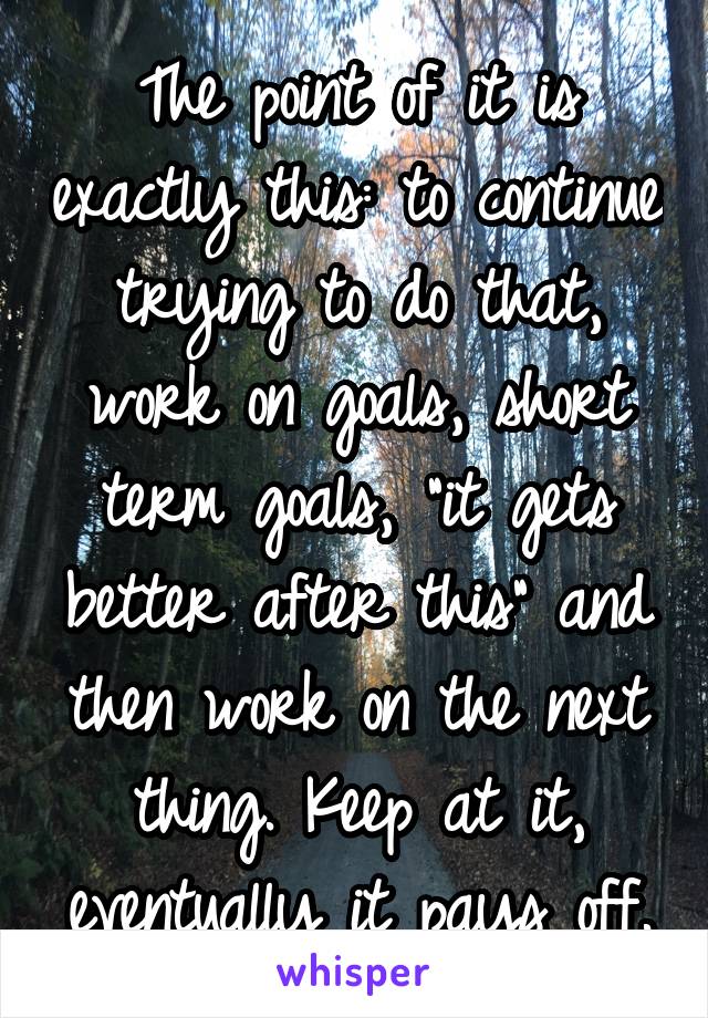 The point of it is exactly this: to continue trying to do that, work on goals, short term goals, "it gets better after this" and then work on the next thing. Keep at it, eventually it pays off.