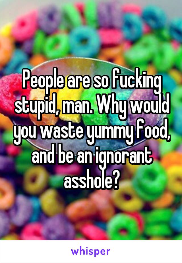 People are so fucking stupid, man. Why would you waste yummy food, and be an ignorant asshole?