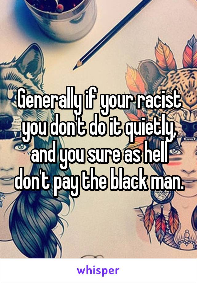 Generally if your racist you don't do it quietly, and you sure as hell don't pay the black man.