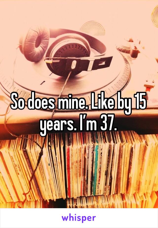 So does mine. Like by 15 years. I’m 37. 