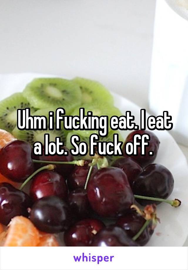 Uhm i fucking eat. I eat a lot. So fuck off. 