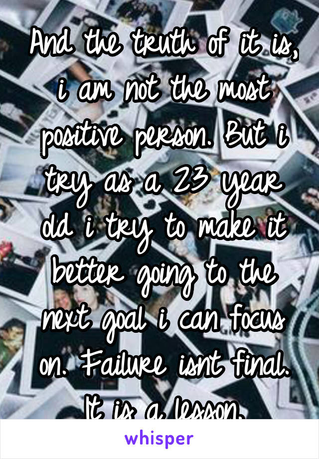 And the truth of it is, i am not the most positive person. But i try as a 23 year old i try to make it better going to the next goal i can focus on. Failure isnt final. It is a lesson.