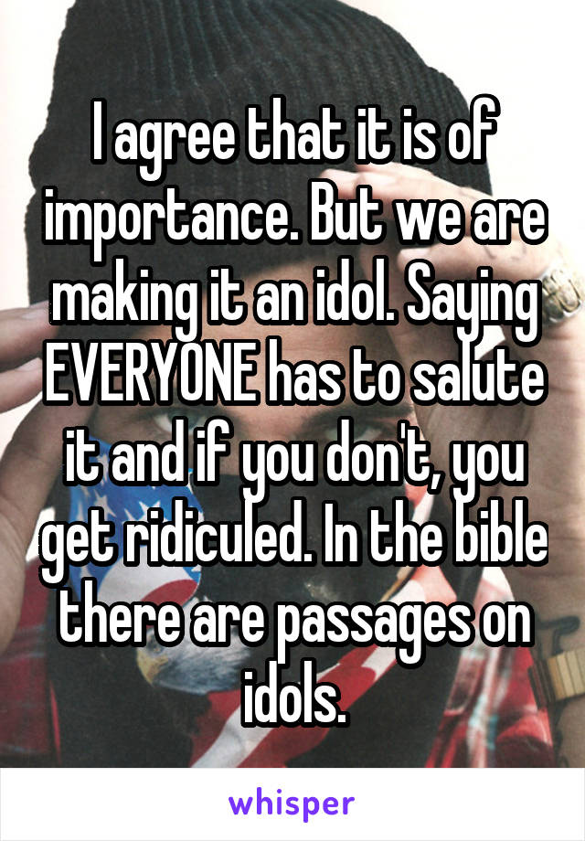 I agree that it is of importance. But we are making it an idol. Saying EVERYONE has to salute it and if you don't, you get ridiculed. In the bible there are passages on idols.