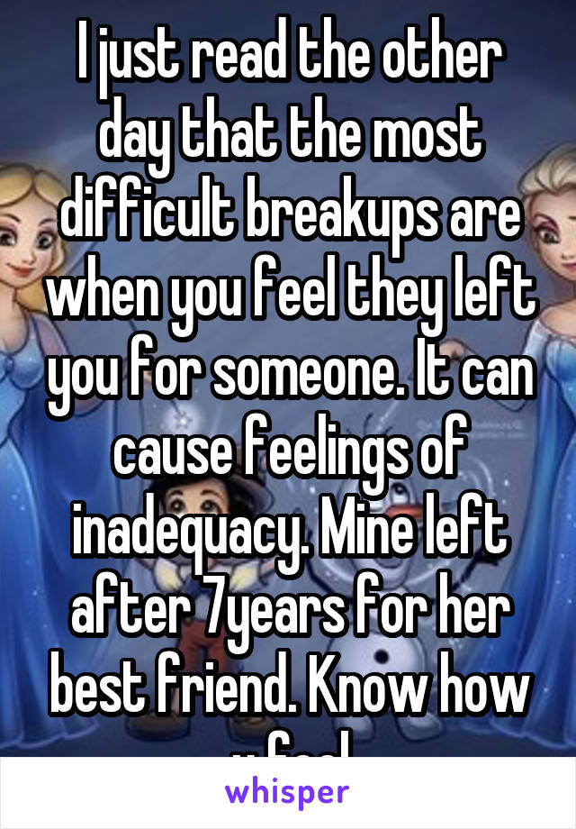 I just read the other day that the most difficult breakups are when you feel they left you for someone. It can cause feelings of inadequacy. Mine left after 7years for her best friend. Know how u feel