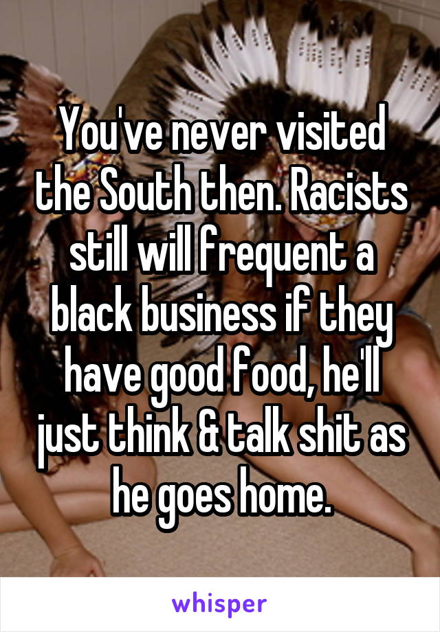 You've never visited the South then. Racists still will frequent a black business if they have good food, he'll just think & talk shit as he goes home.