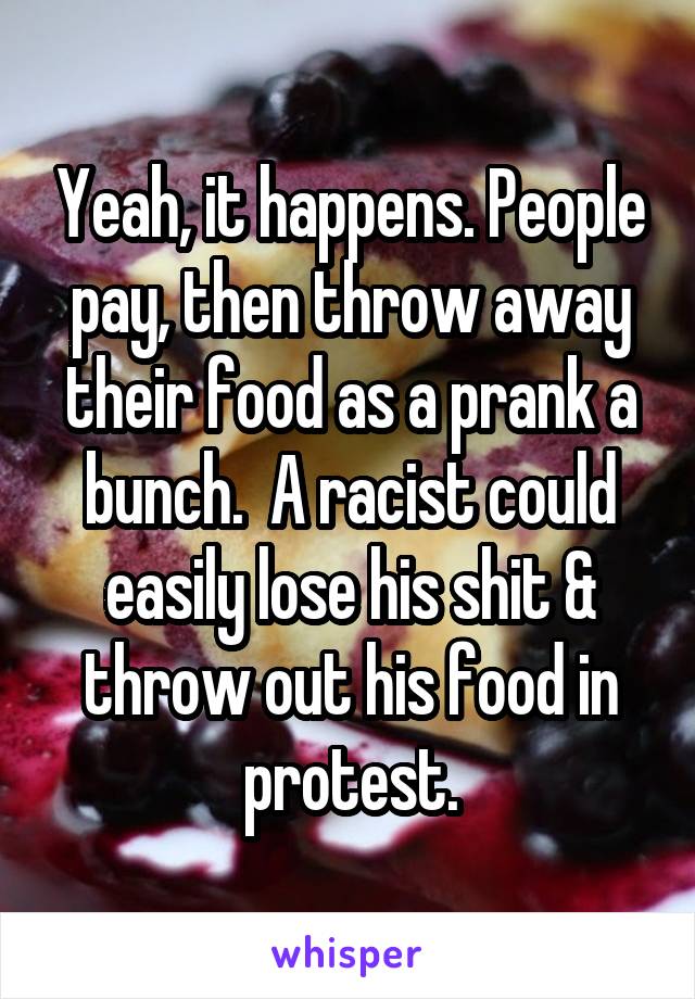 Yeah, it happens. People pay, then throw away their food as a prank a bunch.  A racist could easily lose his shit & throw out his food in protest.