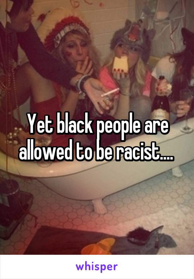 Yet black people are allowed to be racist.... 