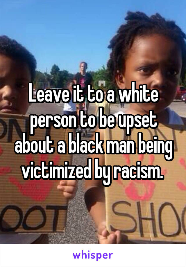 Leave it to a white person to be upset about a black man being victimized by racism. 