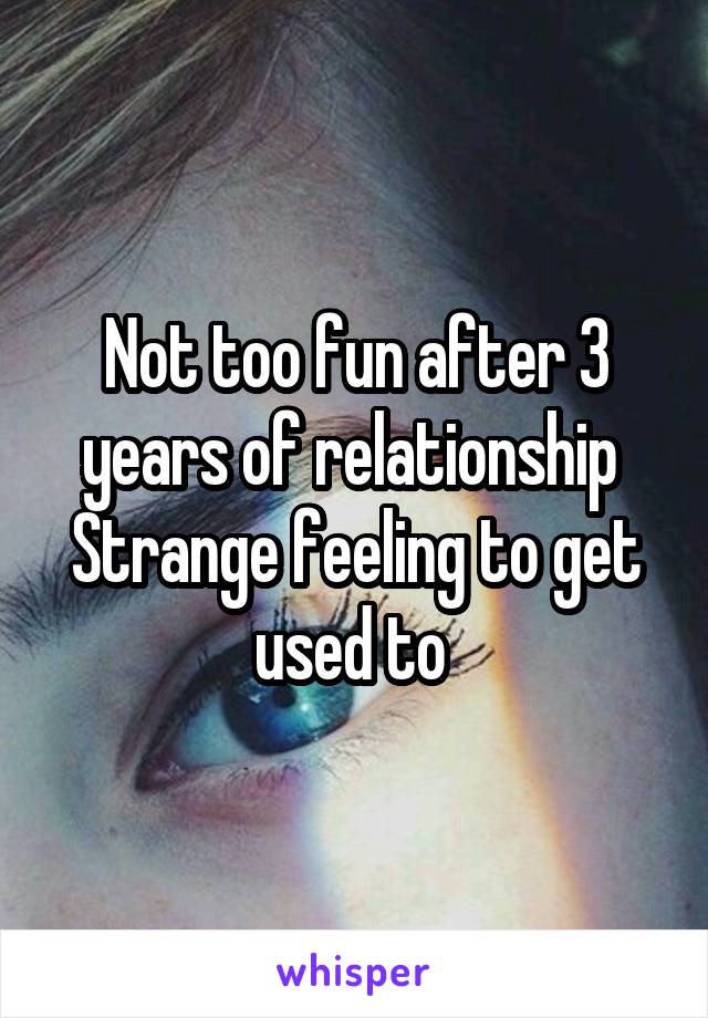 Not too fun after 3 years of relationship 
Strange feeling to get used to 